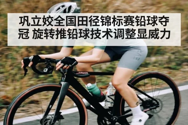 巩立姣全国田径锦标赛铅球夺冠 旋转推铅球技术调整显威力